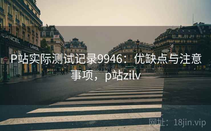 P站实际测试记录9946：优缺点与注意事项，p站zilv