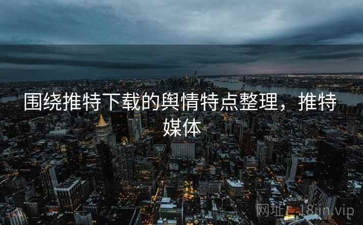 围绕推特下载的舆情特点整理,推特 媒体 围绕推特下载的舆情特点整理,推特 媒体