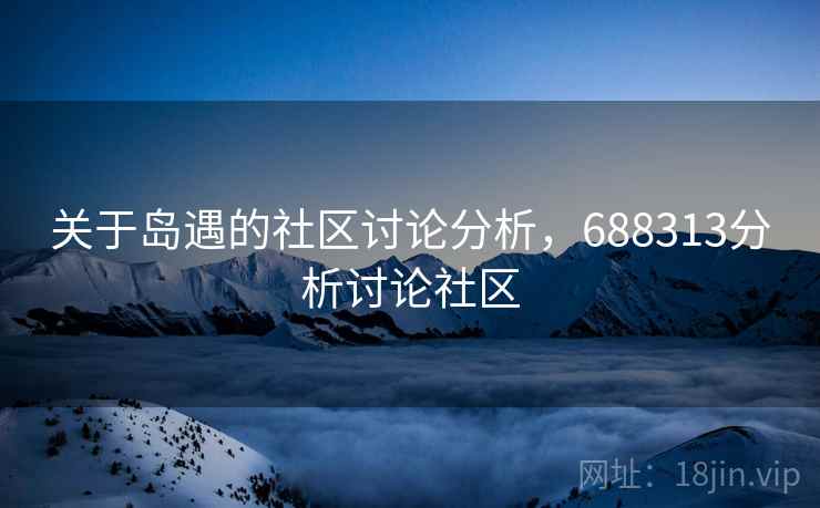 关于岛遇的社区讨论分析,688313分析讨论社区 关于岛遇的社区讨论分析,688313分析讨论社区