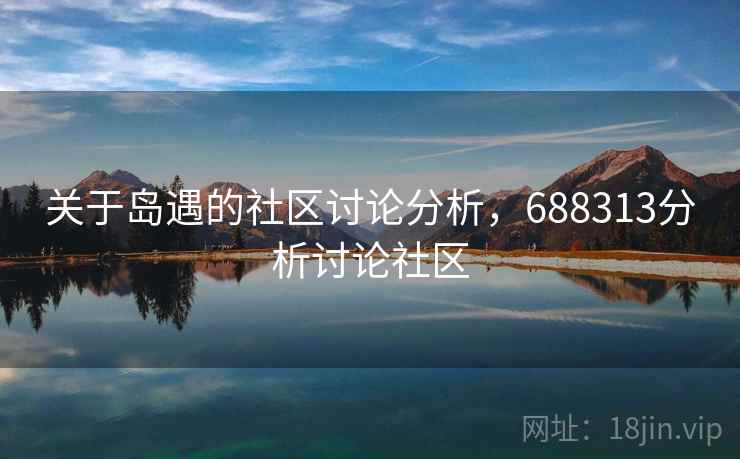 关于岛遇的社区讨论分析,688313分析讨论社区 关于岛遇的社区讨论分析,688313分析讨论社区