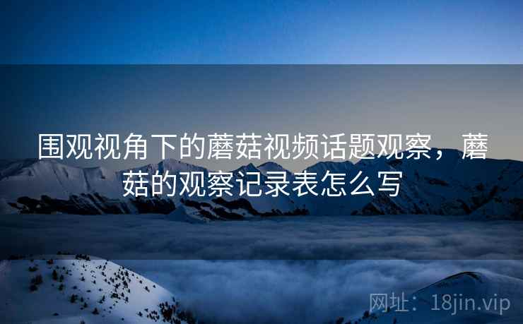 围观视角下的蘑菇视频话题观察，蘑菇的观察记录表怎么写