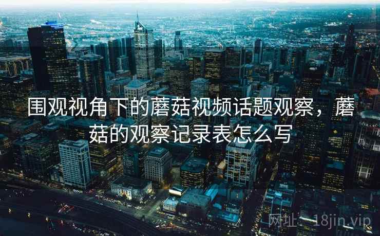 围观视角下的蘑菇视频话题观察，蘑菇的观察记录表怎么写