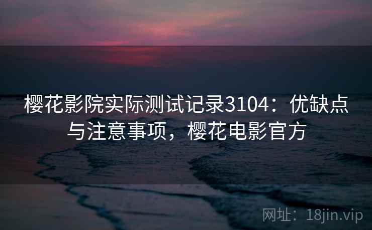 樱花影院实际测试记录3104:优缺点与注意事项,樱花电影官方 樱花影院实际测试记录3104:优缺点与注意事项,樱花电影官方