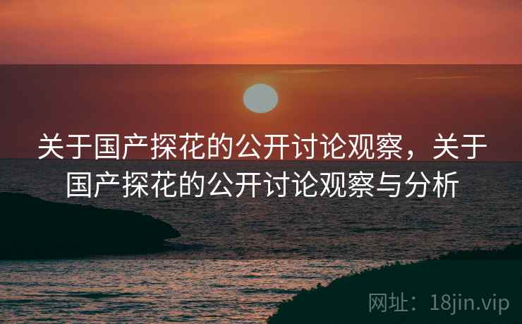 关于国产探花的公开讨论观察,关于国产探花的公开讨论观察与分析 关于国产探花的公开讨论观察,关于国产探花的公开讨论观察与分析