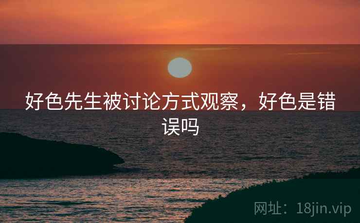 好色先生被讨论方式观察,好色是错误吗 好色先生被讨论方式观察,好色是错误吗