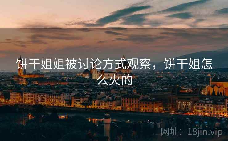 饼干姐姐被讨论方式观察,饼干姐怎么火的 饼干姐姐被讨论方式观察,饼干姐怎么火的